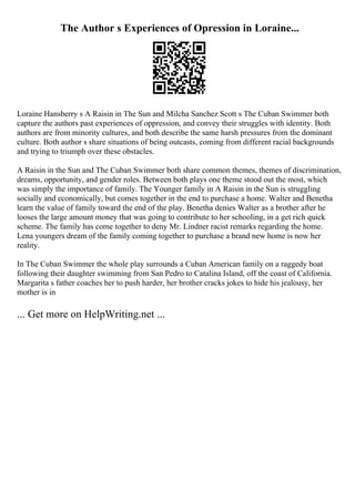 The Author s Experiences of Opression in Loraine...
Loraine Hansberry s A Raisin in The Sun and Milcha Sanchez Scott s The Cuban Swimmer both
capture the authors past experiences of oppression, and convey their struggles with identity. Both
authors are from minority cultures, and both describe the same harsh pressures from the dominant
culture. Both author s share situations of being outcasts, coming from different racial backgrounds
and trying to triumph over these obstacles.
A Raisin in the Sun and The Cuban Swimmer both share common themes, themes of discrimination,
dreams, opportunity, and gender roles. Between both plays one theme stood out the most, which
was simply the importance of family. The Younger family in A Raisin in the Sun is struggling
socially and economically, but comes together in the end to purchase a home. Walter and Benetha
learn the value of family toward the end of the play. Benetha denies Walter as a brother after he
looses the large amount money that was going to contribute to her schooling, in a get rich quick
scheme. The family has come together to deny Mr. Lindner racist remarks regarding the home.
Lena youngers dream of the family coming together to purchase a brand new home is now her
reality.
In The Cuban Swimmer the whole play surrounds a Cuban American family on a raggedy boat
following their daughter swimming from San Pedro to Catalina Island, off the coast of California.
Margarita s father coaches her to push harder, her brother cracks jokes to hide his jealousy, her
mother is in
... Get more on HelpWriting.net ...
 