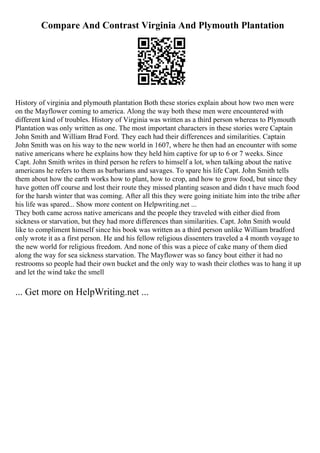 Compare And Contrast Virginia And Plymouth Plantation
History of virginia and plymouth plantation Both these stories explain about how two men were
on the Mayflower coming to america. Along the way both these men were encountered with
different kind of troubles. History of Virginia was written as a third person whereas to Plymouth
Plantation was only written as one. The most important characters in these stories were Captain
John Smith and William Brad Ford. They each had their differences and similarities. Captain
John Smith was on his way to the new world in 1607, where he then had an encounter with some
native americans where he explains how they held him captive for up to 6 or 7 weeks. Since
Capt. John Smith writes in third person he refers to himself a lot, when talking about the native
americans he refers to them as barbarians and savages. To spare his life Capt. John Smith tells
them about how the earth works how to plant, how to crop, and how to grow food, but since they
have gotten off course and lost their route they missed planting season and didn t have much food
for the harsh winter that was coming. After all this they were going initiate him into the tribe after
his life was spared... Show more content on Helpwriting.net ...
They both came across native americans and the people they traveled with either died from
sickness or starvation, but they had more differences than similarities. Capt. John Smith would
like to compliment himself since his book was written as a third person unlike William bradford
only wrote it as a first person. He and his fellow religious dissenters traveled a 4 month voyage to
the new world for religious freedom. And none of this was a piece of cake many of them died
along the way for sea sickness starvation. The Mayflower was so fancy bout either it had no
restrooms so people had their own bucket and the only way to wash their clothes was to hang it up
and let the wind take the smell
... Get more on HelpWriting.net ...
 