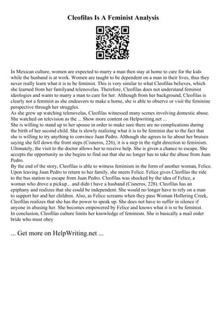 Cleofilas Is A Feminist Analysis
In Mexican culture, women are expected to marry a man then stay at home to care for the kids
while the husband is at work. Women are taught to be dependent on a man in their lives, thus they
never really learn what it is to be feminist. This is very similar to what Cleofilas believes, which
she learned from her familyand telenovelas. Therefore, Cleofilas does not understand feminist
ideologies and wants to marry a man to care for her. Although from her background, Cleofilas is
clearly not a feminist as she endeavors to make a home, she is able to observe or visit the feminine
perspective through her struggles.
As she grew up watching telenovelas, Cleofilas witnessed many scenes involving domestic abuse.
She watched on television as the ... Show more content on Helpwriting.net ...
She is willing to stand up to her spouse in order to make sure there are no complications during
the birth of her second child. She is slowly realizing what it is to be feminist due to the fact that
she is willing to try anything to convince Juan Pedro. Although she agrees to lie about her bruises
saying she fell down the front steps (Cisneros, 226), it is a step in the right direction to feminism.
Ultimately, the visit to the doctor allows her to receive help. She is given a chance to escape. She
accepts the opportunity as she begins to find out that she no longer has to take the abuse from Juan
Pedro.
By the end of the story, Cleofilas is able to witness feminism in the form of another woman, Felice.
Upon leaving Juan Pedro to return to her family, she meets Felice. Felice gives Cleofilas the ride
to the bus station to escape from Juan Pedro. Cleofilas was shocked by the idea of Felice, a
woman who drove a pickup... and didn t have a husband (Cisneros, 228). Cleofilas has an
epiphany and realizes that she could be independent. She would no longer have to rely on a man
to support her and her children. Also, as Felice screams when they pass Woman Hollering Creek,
Cleofilas realizes that she has the power to speak up. She does not have to suffer in silence if
anyone in abusing her. She becomes empowered by Felice and knows what it is to be feminist.
In conclusion, Cleofilas culture limits her knowledge of feminism. She is basically a mail order
bride who must obey
... Get more on HelpWriting.net ...
 