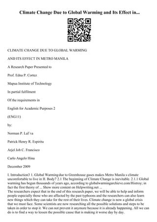 Climate Change Due to Global Warming and Its Effect in...
CLIMATE CHANGE DUE TO GLOBAL WARMING
AND ITS EFFECT IN METRO MANILA
A Research Paper Presented to
Prof. Edna P. Cortez
Mapua Institute of Technology
In partial fulfilment
Of the requirements in
English for Academic Purposes 2
(ENG11)
by:
Norman P. LaГ±a
Patrick Henry R. Espiritu
Arjel Job C. Francisco
Carlo Angelo Hina
December 2009
I. Introduction3 1. Global Warmingdue to Greenhouse gases makes Metro Manila s climate
uncomfortable to live in II. Body7 2.1 The beginning of Climate Change is inevitable. 2.1.1 Global
warming has begun thousands of years ago, according to globalwarmingarchieve.com/Histroy; in
fact the first theory of ... Show more content on Helpwriting.net ...
The researchers expect that in the end of this research paper, we will be able to help and inform
people especially those who are affected by the past typhoons and the researchers can also learn
new things which they can take for the rest of their lives. Climate change is now a global crisis
that we must face. Some scientists are now researching all the possible solutions and steps to be
taken in order to stop it. We can not prevent it anymore because it is already happening. All we can
do is to find a way to lessen the possible cause that is making it worse day by day.
 