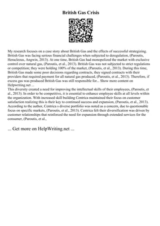 British Gas Crisis
My research focuses on a case story about British Gas and the effects of successful strategizing.
British Gas was facing serious financial challenges when subjected to deregulation, (Paroutis,
Heracleous, Angwin, 2013). At one time, British Gas had monopolized the market with exclusive
control over natural gas, (Paroutis, et al., 2013). British Gas was not subjected to strict regulations
or competition; they were holding 100% of the market, (Paroutis, et al., 2013). During this time,
British Gas made some poor decisions regarding contracts, they signed contracts with their
providers that required payment for all natural gas produced, (Paroutis, et al., 2013). Therefore, if
excess gas was produced British Gas was still responsible for... Show more content on
Helpwriting.net ...
This diversity created a need for improving the intellectual skills of their employees, (Paroutis, et
al., 2013). In order to be competitive, it is essential to enhance employee skills at all levels within
the organization. With increased skill building Centrica maintained their focus on customer
satisfaction realizing this is their key to continued success and expansion, (Paroutis, et al., 2013).
According to the author, Centrica s diverse portfolio was noted as a concern, due to questionable
focus on specific markets, (Paroutis, et al., 2013). Centrica felt their diversification was driven by
customer relationships that reinforced the need for expansion through extended services for the
consumer, (Paroutis, et al.,
... Get more on HelpWriting.net ...
 