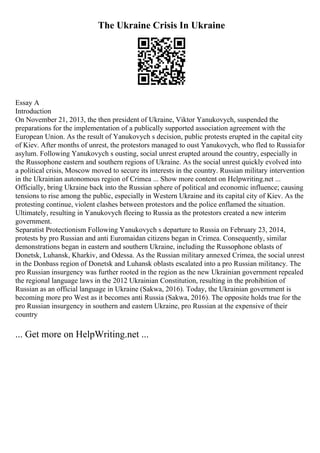 The Ukraine Crisis In Ukraine
Essay A
Introduction
On November 21, 2013, the then president of Ukraine, Viktor Yanukovych, suspended the
preparations for the implementation of a publically supported association agreement with the
European Union. As the result of Yanukovych s decision, public protests erupted in the capital city
of Kiev. After months of unrest, the protestors managed to oust Yanukovych, who fled to Russiafor
asylum. Following Yanukovych s ousting, social unrest erupted around the country, especially in
the Russophone eastern and southern regions of Ukraine. As the social unrest quickly evolved into
a political crisis, Moscow moved to secure its interests in the country. Russian military intervention
in the Ukrainian autonomous region of Crimea ... Show more content on Helpwriting.net ...
Officially, bring Ukraine back into the Russian sphere of political and economic influence; causing
tensions to rise among the public, especially in Western Ukraine and its capital city of Kiev. As the
protesting continue, violent clashes between protestors and the police enflamed the situation.
Ultimately, resulting in Yanukovych fleeing to Russia as the protestors created a new interim
government.
Separatist Protectionism Following Yanukovych s departure to Russia on February 23, 2014,
protests by pro Russian and anti Euromaidan citizens began in Crimea. Consequently, similar
demonstrations began in eastern and southern Ukraine, including the Russophone oblasts of
Donetsk, Luhansk, Kharkiv, and Odessa. As the Russian military annexed Crimea, the social unrest
in the Donbass region of Donetsk and Luhansk oblasts escalated into a pro Russian militancy. The
pro Russian insurgency was further rooted in the region as the new Ukrainian government repealed
the regional language laws in the 2012 Ukrainian Constitution, resulting in the prohibition of
Russian as an official language in Ukraine (Sakwa, 2016). Today, the Ukrainian government is
becoming more pro West as it becomes anti Russia (Sakwa, 2016). The opposite holds true for the
pro Russian insurgency in southern and eastern Ukraine, pro Russian at the expensive of their
country
... Get more on HelpWriting.net ...
 