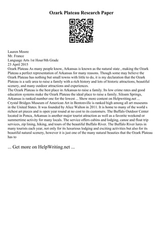 Ozark Plateau Research Paper
Lauren Moore
Mr. France
Language Arts 1st Hour/8th Grade
23 April 2015
Ozark Plateau As many people know, Arkansas is known as the natural state , making the Ozark
Plateau a perfect representation of Arkansas for many reasons. Though some may believe the
Ozark Plateau has nothing but small towns with little to do, it is my declaration that the Ozark
Plateau is a safe area to raise a family with a rich history and lots of historic attractions, beautiful
scenery, and many outdoor attractions and experiences.
The Ozark Plateau is the best place in Arkansas to raise a family. Its low crime rates and good
education systems make the Ozark Plateau the ideal place to raise a family. Siloam Springs,
Arkansas is ranked number one for the lowest ... Show more content on Helpwriting.net ...
Crystal Bridges Museum of American Art in Bentonville is ranked high among all art museums
in the United States. It was founded by Alice Walton in 2011. It is home to many of the world s
richest art pieces and is open year round at no cost to its customers. The Buffalo Outdoor Center
located in Ponca, Arkansas is another major tourist attraction as well as a favorite weekend or
summertime activity for many locals. The service offers cabins and lodging, canoe and float trip
services, zip lining, hiking, and tours of the beautiful Buffalo River. The Buffalo River lures in
many tourists each year, not only for its luxurious lodging and exciting activities but also for its
beautiful natural scenery, however it is just one of the many natural beauties that the Ozark Plateau
has to
... Get more on HelpWriting.net ...
 