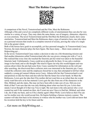 Meet The Robins Comparison
A comparison of the Novel, Tomorrowland and the Film, Meet the Robinsons
Although a film and a novel are completely different works of entertainment they can also be very
similar in a variety of ways. They may share the same theme, use of imagery, characters, objective,
or even emotions. The novel Tomorrowland and the filmMeet the Robinsons clearly show some
similarities. Tomorrowland and Meet the Robinsons share a type of narrative hero, one who takes
on a personal mission that results in a complete renewal of society, proving the value of a single
life to the greater whole.
Both of the heroes have goals to accomplish, yet face personal struggles. In Tomorrowland, Casey
Newton, the main character plays the hero figure. She faces many ... Show more content on
Helpwriting.net ...
In the novel, Tomorrowland Casey makes a decision to take on a life threatening mission and
find another dimension called Tomorrowland after she was given a strange pin with a T on it.
She realized that every time she touched the futuristic pin her mind was taken to the beautiful
futuristic land. Unfortunately, Casey could never physically be there. It was only a realistic
image in her head, and so she thought! She tried to figure out why this would happen and was
curious about where the pin had come from. Casey searched for information on the web and
after searching, she discovered that a collector store was interested in the futuristic pin. Casey
visited the collectors store and the employees forced her to stay then attempted to kill her when
suddenly a young girl named Athena saves Casey. Athena tells her that Tomorrowland is real
and promises to take her there and also tells her that the future lies in her hands. In Meet the
Robinsons, Lewis gets the idea that if his mother did not want him as an infant than she would
surely want him now as he has matured. Lewis gets the idea from one of the characters in the
film, Mildred, and she states, She may not have been able to take care of you. Did you ever
think of that? I am sure that she was only thinking about what was best for you. Lewis then
stated, I never thought of it that way You re right. My real mom is the only person who s ever
wanted me and if she wanted me then, she ll want me now I have to find her, Mildred, and when
I do, she ll take me back, and we ll be a family again! (Meet Web). Lewis believes that if he can
see his mother now she would accept him. He begins building a famous memory scanner. The
scanner will take him back in his memory to witness who his mother was. Lewis did not know that
his invention held the key to his future and the
... Get more on HelpWriting.net ...
 