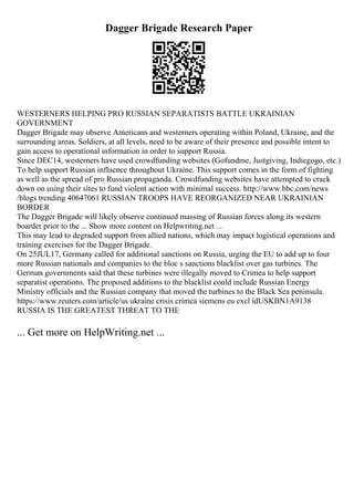 Dagger Brigade Research Paper
WESTERNERS HELPING PRO RUSSIAN SEPARATISTS BATTLE UKRAINIAN
GOVERNMENT
Dagger Brigade may observe Americans and westerners operating within Poland, Ukraine, and the
surrounding areas. Soldiers, at all levels, need to be aware of their presence and possible intent to
gain access to operational information in order to support Russia.
Since DEC14, westerners have used crowdfunding websites (Gofundme, Justgiving, Indiegogo, etc.)
To help support Russian influence throughout Ukraine. This support comes in the form of fighting
as well as the spread of pro Russian propaganda. Crowdfunding websites have attempted to crack
down on using their sites to fund violent action with minimal success. http://www.bbc.com/news
/blogs trending 40647061 RUSSIAN TROOPS HAVE REORGANIZED NEAR UKRAINIAN
BORDER
The Dagger Brigade will likely observe continued massing of Russian forces along its western
boarder prior to the ... Show more content on Helpwriting.net ...
This may lead to degraded support from allied nations, which may impact logistical operations and
training exercises for the Dagger Brigade.
On 25JUL17, Germany called for additional sanctions on Russia, urging the EU to add up to four
more Russian nationals and companies to the bloc s sanctions blacklist over gas turbines. The
German governments said that these turbines were illegally moved to Crimea to help support
separatist operations. The proposed additions to the blacklist could include Russian Energy
Ministry officials and the Russian company that moved the turbines to the Black Sea peninsula.
https://www.reuters.com/article/us ukraine crisis crimea siemens eu excl idUSKBN1A9138
RUSSIA IS THE GREATEST THREAT TO THE
... Get more on HelpWriting.net ...
 