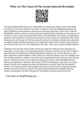 What Are The Causes Of The Second Industrial Revolution
The second Industrial Revolution was responsible for evoking great change in the United States
of America. It was a time when the very fabric of America was being redesigned and improved
upon. Populations were beginning to gravitate towards large urban areas, such as New York and
Philadelphia, and the economy was becoming more industrial based. Farming was becoming less of
a priority, as more Americans became determined to find factoryjobs. The country was beginning to
modernize. The introduction of big business and labor unions was able to revolutionize The United
Stateseconomy and society. By the late nineteenth century, the American economy had experienced
a complete change; individual companies were beginning to take control of market and reconstruct
the way businesses were run. The entrepreneurs who took... Show more content on Helpwriting.net
...
Capitalists were able take control of the economy by using new techniques and technologies to
create jobs, as well as take over competing businesses. Business tycoons were also able to improve
other businesses and industries by hiring independent companies, like security agencies, to help
them control their workers disputes. Labor unions were created by laborers who were unhappy with
their working conditions. Workers were able to protest big businesses by refusing to work, creating
unrest in American society over the rights and treatment of workers. The relationship between
laborers and capitalists is like that of the Occupy Wall Street movement, where there was a large
amount of strife in the working class about the distribution of wealth. Much like the industrial
workers, the Occupy protesters were unhappy about the social and economic inequality between
themselves and the one percent. Despite the unruly relationship between capitalists and their
workers, both groups were able to change the United States economy and society for the
... Get more on HelpWriting.net ...
 