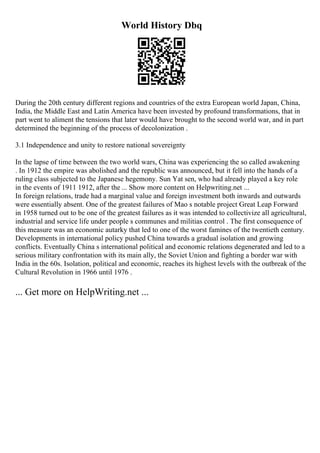 World History Dbq
During the 20th century different regions and countries of the extra European world Japan, China,
India, the Middle East and Latin America have been invested by profound transformations, that in
part went to aliment the tensions that later would have brought to the second world war, and in part
determined the beginning of the process of decolonization .
3.1 Independence and unity to restore national sovereignty
In the lapse of time between the two world wars, China was experiencing the so called awakening
. In 1912 the empire was abolished and the republic was announced, but it fell into the hands of a
ruling class subjected to the Japanese hegemony. Sun Yat sen, who had already played a key role
in the events of 1911 1912, after the ... Show more content on Helpwriting.net ...
In foreign relations, trade had a marginal value and foreign investment both inwards and outwards
were essentially absent. One of the greatest failures of Mao s notable project Great Leap Forward
in 1958 turned out to be one of the greatest failures as it was intended to collectivize all agricultural,
industrial and service life under people s communes and militias control . The first consequence of
this measure was an economic autarky that led to one of the worst famines of the twentieth century.
Developments in international policy pushed China towards a gradual isolation and growing
conflicts. Eventually China s international political and economic relations degenerated and led to a
serious military confrontation with its main ally, the Soviet Union and fighting a border war with
India in the 60s. Isolation, political and economic, reaches its highest levels with the outbreak of the
Cultural Revolution in 1966 until 1976 .
... Get more on HelpWriting.net ...
 