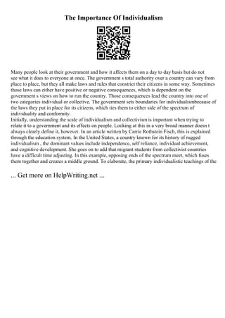 The Importance Of Individualism
Many people look at their government and how it affects them on a day to day basis but do not
see what it does to everyone at once. The government s total authority over a country can vary from
place to place, but they all make laws and rules that constrict their citizens in some way. Sometimes
those laws can either have positive or negative consequences, which is dependent on the
government s views on how to run the country. Those consequences lead the country into one of
two categories individual or collective. The government sets boundaries for individualismbecause of
the laws they put in place for its citizens, which ties them to either side of the spectrum of
individuality and conformity.
Initially, understanding the scale of individualism and collectivism is important when trying to
relate it to a government and its effects on people. Looking at this in a very broad manner doesn t
always clearly define it, however. In an article written by Carrie Rothstein Fisch, this is explained
through the education system. In the United States, a country known for its history of rugged
individualism , the dominant values include independence, self reliance, individual achievement,
and cognitive development. She goes on to add that migrant students from collectivist countries
have a difficult time adjusting. In this example, opposing ends of the spectrum meet, which fuses
them together and creates a middle ground. To elaborate, the primary individualistic teachings of the
... Get more on HelpWriting.net ...
 