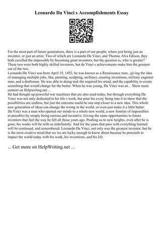 Leonardo Da Vinci s Accomplishments Essay
For the most part of future generations, there is a part of our people, where just being just an
inventor, or just an artist. Two of which are Leonardo Da Vinci, and Thomas Alva Edison, they
both excelled the impossible by becoming great inventors, but the question is, who is greater?
These two were both highly skilled inventors, but da Vinci s achievements make him the greatest
out of the two.
Leonardo Da Vinci was born April 15, 1452, he was known as a Renaissance man , giving the idea
of managing multiple jobs, like, painting, sculpting, architect, creating inventions, military engineer
man, and a draftsman. He was able to doing task the required his mind, and the capability to create
something that would change for the better. When he was young, Da Vinci was an... Show more
content on Helpwriting.net ...
He had thought up powerful war machines that are also used today, but through everything Da
Vinci was not only dedicated to his life s work, but pour his every being into it to show that the
possibilities are endless, but just the outcome could be one step closer to a new idea. This whole
new generation of ideas can change the wrong in the world, or even just make it a little better.
Da Vinci was a man who opened our minds to a whole new world, a new frontier of impossibles
to possibles by simply being curious,and inventive. Giving the same opportunities to future
inventors that feel the way he felt all those years ago. Pushing us to new heights, even after he is
gone, his works will be with us indefinitely. And for the years that pass with everything learned
will be continued, and remembered. Leonardo Da Vinci, not only was the greatest inventor, but he
is the most creative mind that we we are lucky enough to know about because he proceeds to
impact the world today with his work, his inventions, and his life
... Get more on HelpWriting.net ...
 