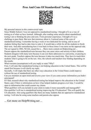 Pros And Cons Of Standardized Testing
My personal interest in this controversial topic
Since Middle School, I was not opposed to standardized testing. I thought of it as a way of
testing us of what we have learned. Although, after reading some articles about standardized
testing I am re thinking the pros and cons. From personal experience, I thought of it as a
challenge to pass them. But now that reminisce about it, I noticed some of the cons of
standardized testing. I remember having a week or two dedicated for testing, and in case of
students failing they had to take time to redo it. It would take a while for all the students to finish
their tests. And after remembering how it was back in those times I was more on the opposed side.
The act signed in 2002, NCLB, caused for a ... Show more content on Helpwriting.net ...
Parents oppose the standardized tests because they can cause stress and anxiety to their children.
Students disagree with many tests because it can cost them admission to a university, or passing to
the next grade. Teachers oppose the tests because it takes too much time. They have to teach their
students what is going to be on the test. Also, the schools and teachers lose funding depending on
the results.
What warrants (assumptions) will you imply or state? Why?
First, I will state that standardized testing is not helping education in the United States. This will be
stated first because it will clarify my topic.
Secondly, I will imply that there are other ways education in the United States could improve
without the use of standardized testing.
Can you maintain an open mind and reverse your views if you come across information you hadn t
anticipated?
If I find, research about why standardized testing has helped improve the education in the United
States; and, if there is information on how it has helped students progress over time. I would be
open to information that could counter my claims.
What qualifiers will you include in your claim to make it more reasonable and manageable?
One qualifier I will use is standardized testing improving the US education? This will qualify the
US education. Also using qualifiers like there are many students that are opposed to standardized
testing. I will also be using some teachers and parents also oppose
... Get more on HelpWriting.net ...
 