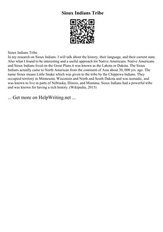 Sioux Indians Tribe
Sioux Indians Tribe
In my research on Sioux Indians. I will talk about the history, their language, and their current state.
Also what I found to be interesting and a useful approach for Native Americans. Native Americans
and Sioux Indians lived on the Great Plans.it was known as the Lakota or Dakota. The Sioux
Indians actually came to North American from the continent of Asia about 30, 000 yrs. ago. The
name Sioux means Little Snake which was given to the tribe by the Chippewa Indians. They
occupied territory in Minnesota, Wisconsin and North and South Dakota and was nomadic, and
was known to live in parts of Nebraska, Illinois, and Montana. Sioux Indians had a powerful tribe
and was known for having a rich history. (Wikipedia, 2015)
... Get more on HelpWriting.net ...
 