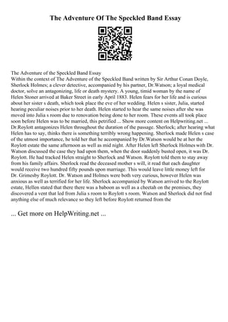 The Adventure Of The Speckled Band Essay
The Adventure of the Speckled Band Essay
Within the context of The Adventure of the Speckled Band written by Sir Arthur Conan Doyle,
Sherlock Holmes; a clever detective, accompanied by his partner, Dr.Watson; a loyal medical
doctor, solve an antagonizing, life or death mystery. A young, timid woman by the name of
Helen Stoner arrived at Baker Street in early April 1883. Helen fears for her life and is curious
about her sister s death, which took place the eve of her wedding. Helen s sister, Julia, started
hearing peculiar noises prior to her death. Helen started to hear the same noises after she was
moved into Julia s room due to renovation being done to her room. These events all took place
soon before Helen was to be married, this petrified ... Show more content on Helpwriting.net ...
Dr.Roylott antagonizes Helen throughout the duration of the passage. Sherlock; after hearing what
Helen has to say, thinks there is something terribly wrong happening. Sherlock made Helen s case
of the utmost importance, he told her that he accompanied by Dr.Watson would be at her the
Roylott estate the same afternoon as well as mid night. After Helen left Sherlock Holmes with Dr.
Watson discussed the case they had upon them, when the door suddenly busted open, it was Dr.
Roylott. He had tracked Helen straight to Sherlock and Watson. Roylott told them to stay away
from his family affairs. Sherlock read the deceased mother s will, it read that each daughter
would receive two hundred fifty pounds upon marriage. This would leave little money left for
Dr. Grimesby Roylott. Dr. Watson and Holmes were both very curious, however Helen was
anxious as well as terrified for her life. Sherlock accompanied by Watson arrived to the Roylott
estate, Hellen stated that there there was a baboon as well as a cheetah on the premises, they
discovered a vent that led from Julia s room to Roylott s room. Watson and Sherlock did not find
anything else of much relevance so they left before Roylott returned from the
... Get more on HelpWriting.net ...
 
