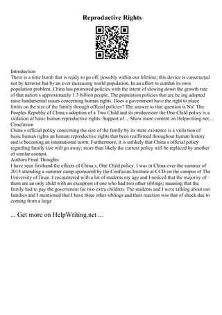 Reproductive Rights
Introduction
There is a time bomb that is ready to go off, possibly within our lifetime; this device is constructed
not by terrorist but by an ever increasing world population. In an effort to combat its own
population problem, China has promoted policies with the intent of slowing down the growth rate
of that nation s approximately 1.3 billion people. The population policies that are be ing adopted
raise fundamental issues concerning human rights. Does a government have the right to place
limits on the size of the family through official policies? The answer to that question is No! The
Peoples Republic of China s adoption of a Two Child and its predecessor the One Child policy is a
violation of basic human reproductive rights. Support of ... Show more content on Helpwriting.net ...
Conclusion
China s official policy concerning the size of the family by its mere existence is a viola tion of
basic human rights an human reproductive rights that been reaffirmed throughout human history
and is becoming an international norm. Furthermore, it is unlikely that China s official policy
regarding family size will go away; more than likely the current policy will be replaced by another
of similar content.
Authors Final Thoughts
I have seen firsthand the effects of China s, One Child policy. I was in China over the summer of
2015 attending a summer camp sponsored by the Confucius Institute at CCD on the campus of The
University of Jinan. I encountered with a lot of students my age and I noticed that the majority of
them are an only child with an exception of one who had two other siblings; meaning that the
family had to pay the government for two extra children. The students and I were talking about our
families and I mentioned that I have three other siblings and their reaction was that of shock due to
coming from a large
... Get more on HelpWriting.net ...
 