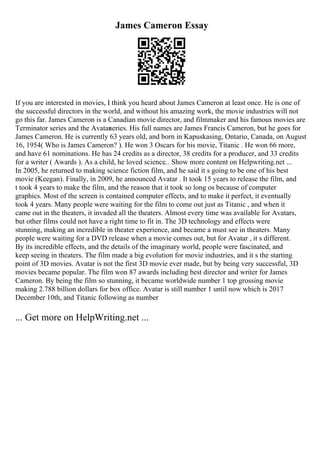 James Cameron Essay
If you are interested in movies, I think you heard about James Cameron at least once. He is one of
the successful directors in the world, and without his amazing work, the movie industries will not
go this far. James Cameron is a Canadian movie director, and filmmaker and his famous movies are
Terminator series and the Avatar
series. His full names are James Francis Cameron, but he goes for
James Cameron. He is currently 63 years old, and born in Kapuskasing, Ontario, Canada, on August
16, 1954( Who is James Cameron? ). He won 3 Oscars for his movie, Titanic . He won 66 more,
and have 61 nominations. He has 24 credits as a director, 38 credits for a producer, and 33 credits
for a writer ( Awards ). As a child, he loved science... Show more content on Helpwriting.net ...
In 2005, he returned to making science fiction film, and he said it s going to be one of his best
movie (Keegan). Finally, in 2009, he announced Avatar . It took 15 years to release the film, and
t took 4 years to make the film, and the reason that it took so long os because of computer
graphics. Most of the screen is contained computer effects, and to make it perfect, it eventually
took 4 years. Many people were waiting for the film to come out just as Titanic , and when it
came out in the theaters, it invaded all the theaters. Almost every time was available for Avatars,
but other films could not have a right time to fit in. The 3D technology and effects were
stunning, making an incredible in theater experience, and became a must see in theaters. Many
people were waiting for a DVD release when a movie comes out, but for Avatar , it s different.
By its incredible effects, and the details of the imaginary world, people were fascinated, and
keep seeing in theaters. The film made a big evolution for movie industries, and it s the starting
point of 3D movies. Avatar is not the first 3D movie ever made, but by being very successful, 3D
movies became popular. The film won 87 awards including best director and writer for James
Cameron. By being the film so stunning, it became worldwide number 1 top grossing movie
making 2.788 billion dollars for box office. Avatar is still number 1 until now which is 2017
December 10th, and Titanic following as number
... Get more on HelpWriting.net ...
 