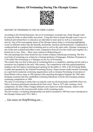 History Of Swimming During The Olympic Games
HISTORY OF SWIMMING IN THE OLYMPIC GAMES
According to the Oxford dictionary, the act of swimming is to propel one s body through water
by using the limbs or other bodily movement . Using this form to propel through water is now so
technical and refined that it is classed as an individual or team sport as well as a recreational
activity. One of the most popular sports of the Olympic Games today is swimming highlighting
events in different strokes like the butterfly, backstroke, freestyle and breaststroke. Competition is
conducted both in a purpose built swimming pool as well as the open water. Olympic swimming is
one of the most watched and oldest events, competitors from all over the world come together at a
hosted city to race. They ... Show more content on Helpwriting.net ...
Not only paintings have been found but also written evidence referencing swimming. The first
ever book of swimming was written by a German professor of languages, Nikolaus Wynmann in
1538 called The Swimming or A Dialogue on the Act of Swimming .
The country that was first to take part in swimming both as a competitive sporting activity and as a
recreation was England in the early 18th century. The competitions with time gained popularity
leading to the first indoor swimming pool opening for the public in 1828, at the St George Baths,
London and operated by the National Swimming Society. Improvements made towards swimming
as a sport led to numerous swimming organizations such as Amateur Swimming Association of
Great Britain with as many as 300 regional clubs operating throughout England. By 1882 other
European countries had also established swimming federations with the first European amateur
swimming competitions in 1889.
The style of swimming or stroke that was majorly used was the breaststroke until1844 where two
Native American participants introduced the front crawl. Then in 1873 after winning a local
competition, Sir John Arthur Trudgen debuted a new hand over stroke freestyle, which is still
considered today as the most powerful strokes of all swimming styles.
The first women s swimming championship was held in Scotland in 1892 but wasn t introduced to
the Olympic Games until 1912. Men s
... Get more on HelpWriting.net ...
 