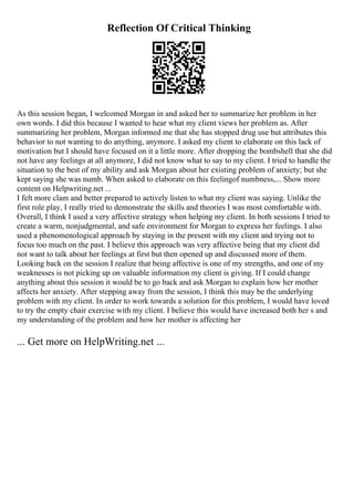 Reflection Of Critical Thinking
As this session began, I welcomed Morgan in and asked her to summarize her problem in her
own words. I did this because I wanted to hear what my client views her problem as. After
summarizing her problem, Morgan informed me that she has stopped drug use but attributes this
behavior to not wanting to do anything, anymore. I asked my client to elaborate on this lack of
motivation but I should have focused on it a little more. After dropping the bombshell that she did
not have any feelings at all anymore, I did not know what to say to my client. I tried to handle the
situation to the best of my ability and ask Morgan about her existing problem of anxiety; but she
kept saying she was numb. When asked to elaborate on this feelingof numbness,... Show more
content on Helpwriting.net ...
I felt more clam and better prepared to actively listen to what my client was saying. Unlike the
first role play, I really tried to demonstrate the skills and theories I was most comfortable with.
Overall, I think I used a very affective strategy when helping my client. In both sessions I tried to
create a warm, nonjudgmental, and safe environment for Morgan to express her feelings. I also
used a phenomenological approach by staying in the present with my client and trying not to
focus too much on the past. I believe this approach was very affective being that my client did
not want to talk about her feelings at first but then opened up and discussed more of them.
Looking back on the session I realize that being affective is one of my strengths, and one of my
weaknesses is not picking up on valuable information my client is giving. If I could change
anything about this session it would be to go back and ask Morgan to explain how her mother
affects her anxiety. After stepping away from the session, I think this may be the underlying
problem with my client. In order to work towards a solution for this problem, I would have loved
to try the empty chair exercise with my client. I believe this would have increased both her s and
my understanding of the problem and how her mother is affecting her
... Get more on HelpWriting.net ...
 