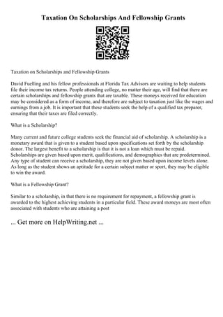 Taxation On Scholarships And Fellowship Grants
Taxation on Scholarships and Fellowship Grants
David Fuelling and his fellow professionals at Florida Tax Advisors are waiting to help students
file their income tax returns. People attending college, no matter their age, will find that there are
certain scholarships and fellowship grants that are taxable. These moneys received for education
may be considered as a form of income, and therefore are subject to taxation just like the wages and
earnings from a job. It is important that these students seek the help of a qualified tax preparer,
ensuring that their taxes are filed correctly.
What is a Scholarship?
Many current and future college students seek the financial aid of scholarship. A scholarship is a
monetary award that is given to a student based upon specifications set forth by the scholarship
donor. The largest benefit to a scholarship is that it is not a loan which must be repaid.
Scholarships are given based upon merit, qualifications, and demographics that are predetermined.
Any type of student can receive a scholarship, they are not given based upon income levels alone.
As long as the student shows an aptitude for a certain subject matter or sport, they may be eligible
to win the award.
What is a Fellowship Grant?
Similar to a scholarship, in that there is no requirement for repayment, a fellowship grant is
awarded to the highest achieving students in a particular field. These award moneys are most often
associated with students who are attaining a post
... Get more on HelpWriting.net ...
 