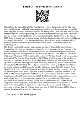 Burial Of The Fetus Burial Analysis
I have chosen the topic of burial of the fetus because I believe that even though the fetus was
never a whole person I still think it deserves proper burial or have the fetuses tissues be used for
something good like organ donation or research for finding cures. There have been several videos
and breaking news about people selling fetal tissues after an abortionalthough, some allegations
may not be true Texasdecided to take action before anything like that happened in the state. As of
2017, Texas is passing laws to require women who have abortions to have their unborn child buried
or cremated. The state of Texas being predominantly Republican is overall against the idea of
abortions therefore, they believe that the aborted tissues of the... Show more content on
Helpwriting.net ...
This district consists of ten county region central and East of Texas. Schwerter has been a
Senator since 2013, and is a member of a Human Services committee. He is a Chairman of the
Senate committee on the Health and Human Services; this committee is responsible of setting
public health policies and regulations for the state (insert citation) . Schwertner has a Bachelor
of Science in Pharmacy at UT of Austin and a M.D. at UT Medical Branch in Galveston. A news
article called The Best and Worst Legislators 2015 This article lists several of the legislators in
the year 2015 and listed Schwertner as one of the worst legislator. The article described the
legislator like a tyrant, limiting public debate and cutting people off (Grieder, Mann, Ratcliffe,
Sweany, Texas Monthly Staff, 2015) . It gives examples like claiming that Schwertner blocked
the texting while driving bill though he voted for it (Grieder, Mann, Ratcliffe, Sweany, Texas
Monthly Staff, 2105) . The article basically bashed the legislator and didn t give any credit for
the good things he did do while a legislator. Schwertner s bill was engrossed on March 3, 2017
and is in fifty percent progression; on March 16, 2017, was received from the Senate. Twenty
Republicans and one Democrat sponsors the bill. The bill states that women are allowed to have
an abortion if an only if the women is at risk of dying, or if the unborn child has severe
irreversible brain damage (Schwertner, 2016) . The bill declares that hair or blood, blood
components (including plasma), blood derivatives, or blood reagents is not included as a human
organ (Schwertner, 2016) . If a person buys fetal tissues for use of research without any
permission or license they will be fined for no more than $10,000(Schwertner, 2016). If law is
violated the person will go state jail (Schwertner,
... Get more on HelpWriting.net ...
 