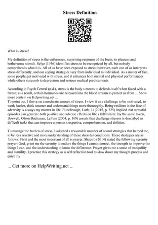 Stress Definition
What is stress?
My definition of stress is the unforeseen, surprising response of the brain, to pleasant and
bothersome stimuli. Selye (1936) identifies stress to be recognized by all, but nobody
comprehends what it is. All of us have been exposed to stress; however, each one of us interprets
stress differently, and our coping strategies vary from individual to individual. As a matter of fact,
some people get motivated with stress, and it enhances both mental and physical performances
while others succumb to depression and serious medical predicaments.
According to Psych Central (n.d.), stress is the body s means to defends itself when faced with a
threat; as a result, certain hormones are released into the blood stream to protect us from ... Show
more content on Helpwriting.net ...
To point out, I thrive on a moderate amount of stress. I view it as a challenge to be motivated, to
work harder, think smarter and understand things more thoroughly. Being resilient in the face of
adversity is always my mantra in life. Flinchbaugh, Luth, Li (2015, p. 325) implied that stressful
episodes can generate both positive and adverse effects on life s fulfillment. By the same token,
Boswell, Olson Buchanan, LePine (2004, p. 168) asserts that challenge stressor is described as
difficult tasks that can improve a person s expertise, comprehension, and abilities.
To manage the burden of stress, I adopted a reasonable number of sound strategies that helped me,
to be less reactive and more understanding of these stressful conditions. These strategies are as
follows: First and the most important of all is prayer, Shapiro (2014) stated the following serenity
prayer: God, grant me the serenity to endure the things I cannot correct, the strength to improve the
things I can, and the understanding to know the difference. Prayer gives me a sense of tranquility
and humility. I practice this strategy as a self reflection tool to slow down my thought process and
quiet my
... Get more on HelpWriting.net ...
 