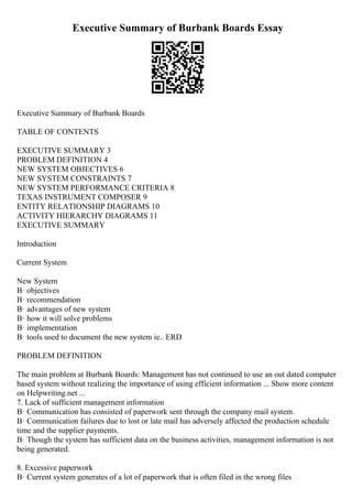 Executive Summary of Burbank Boards Essay
Executive Summary of Burbank Boards
TABLE OF CONTENTS
EXECUTIVE SUMMARY 3
PROBLEM DEFINITION 4
NEW SYSTEM OBJECTIVES 6
NEW SYSTEM CONSTRAINTS 7
NEW SYSTEM PERFORMANCE CRITERIA 8
TEXAS INSTRUMENT COMPOSER 9
ENTITY RELATIONSHIP DIAGRAMS 10
ACTIVITY HIERARCHY DIAGRAMS 11
EXECUTIVE SUMMARY
Introduction
Current System
New System
В· objectives
В· recommendation
В· advantages of new system
В· how it will solve problems
В· implementation
В· tools used to document the new system ie.. ERD
PROBLEM DEFINITION
The main problem at Burbank Boards: Management has not continued to use an out dated computer
based system without realizing the importance of using efficient information ... Show more content
on Helpwriting.net ...
7. Lack of sufficient management information
В· Communication has consisted of paperwork sent through the company mail system.
В· Communication failures due to lost or late mail has adversely affected the production schedule
time and the supplier payments.
В· Though the system has sufficient data on the business activities, management information is not
being generated.
8. Excessive paperwork
В· Current system generates of a lot of paperwork that is often filed in the wrong files
 