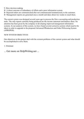 9. Slow decision making
В· A direct outcome of redundancy of efforts and a poor information system.
В· Rejected orders are communicated after not communicated instataneously to the customer.
В· Management reports are generated once a month and takes about two weeks to reach them.
The current system was designed several years ago to process the firm s accounting and production
tasks. The only reports currently being produced are the income statement and balance sheet. No
attention has been given by the company in developing improved management information
systems. In our analysis of this system, we have found several corrective actions which need to be
taken in order to upgrade to the proposed Advanced PRoduction and Order PrOcessing System
(APROPOS).
NEW SYSTEM OBJECTIVES
Our objectives in this project deal with the existent problems of the current system and what should
be accomplished to solve them.
1. Eliminate
... Get more on HelpWriting.net ...
 