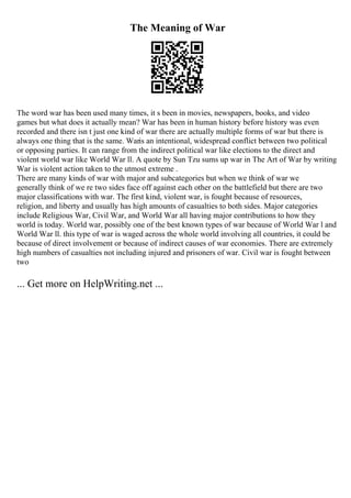 The Meaning of War
The word war has been used many times, it s been in movies, newspapers, books, and video
games but what does it actually mean? War has been in human history before history was even
recorded and there isn t just one kind of war there are actually multiple forms of war but there is
always one thing that is the same. Waris an intentional, widespread conflict between two political
or opposing parties. It can range from the indirect political war like elections to the direct and
violent world war like World War ll. A quote by Sun Tzu sums up war in The Art of War by writing
War is violent action taken to the utmost extreme .
There are many kinds of war with major and subcategories but when we think of war we
generally think of we re two sides face off against each other on the battlefield but there are two
major classifications with war. The first kind, violent war, is fought because of resources,
religion, and liberty and usually has high amounts of casualties to both sides. Major categories
include Religious War, Civil War, and World War all having major contributions to how they
world is today. World war, possibly one of the best known types of war because of World War l and
World War ll. this type of war is waged across the whole world involving all countries, it could be
because of direct involvement or because of indirect causes of war economies. There are extremely
high numbers of casualties not including injured and prisoners of war. Civil war is fought between
two
... Get more on HelpWriting.net ...
 