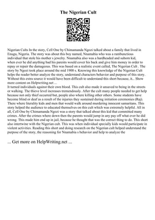 The Nigerian Cult
Nigerian Cults In the story, Cell One by Chimamanda Ngozi talked about a family that lived in
Enugu, Nigeria. The story was about this boy named, Nnamabia who was a rambunctious
individual that stole his mother s jewelry. Nnamabia also was a hardheaded and suborn kid,
when ever he did anything bad his parents would cover his back and give him money in order to
repay or repair the damageous. This was based on a realistic event called, The Nigerian Cult . The
story by Ngozi took place around the mid 1900 s. Knowing this knowledge of the Nigerian Cult
helps the reader better analyze the story, understand characters behavior and purpose of this story.
Without this extra source it would have been difficult to understand this short because, it... Show
more content on Helpwriting.net ...
It turned individuals against their own blood. This cult also made it unsaved to being in the streets
or walking. The thieve level increases tremendously. After the cult many people needed to get help
because not only thief occurred but, people also where killing other others. Some students have
become blind or deaf as a result of the injuries they sustained during initiation ceremonies (Raj).
There where literality kids and men that would walk around murdering innocent samaritans. This
story helped the audience to educated themselves on this cult which was extremely helpful. All in
all, Cell One by Chimamanda Ngozi was a story that talked about this kid that committed many
crimes. After the crimes where down then the parents would jump in any pay off what ever he did
wrong. This made him end up in jail, because he thought that was the correct thing to do. This short
also intertwine with the Nigerian cult. This was when individual specially kids would participate in
violent activities. Reading this short and doing research on the Nigerian cult helped understand the
purpose of the story, the reasoning for Nnamabia s behavior and help to analyze the
... Get more on HelpWriting.net ...
 