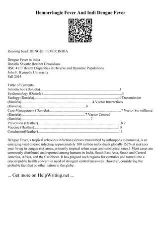 Hemorrhagic Fever And Indi Dengue Fever
Running head: DENGUE FEVER INDIA
Dengue Fever in India
Daniela Shvartz Heather Grossklaus
HSC 4117 Health Disparities in Diverse and Dynamic Populations
John F. Kennedy University
Fall 2014
Table of Contents
Introduction (Daniela)........................................................................................3
Epidemiology (Daniela)........................................................................................3
Ecology (Daniela)..............................................................................................4 Transmission
(Daniela)...............................................................................4 Vector Interactions
(Daniela)........................................................................6
Case Management (Daniela)................................................................................7 Vector Surveillance
(Daniela).......................................................................7 Vector Control
(Daniela).............................................................................7
Prevention (Heather)............................................................................................8 9
Vaccine (Heather).............................................................................................10
Conclusion(Heather)..........................................................................................11
Dengue Fever, a tropical arbovirus infection (viruses transmitted by arthropods to humans), is an
emerging viral disease infecting approximately 100 million individuals globally (52% at risk) per
year living in dengue risk areas, primarily tropical urban areas and subtropical ones.1 Most cases are
commonly distributed and reported among humans in India, South East Asia, South and Central
America, Africa, and the Caribbean. It has plagued such regions for centuries and turned into a
crucial public health concern in need of stringent control measures. However, considering the
probable fact that no other nation in the globe
... Get more on HelpWriting.net ...
 