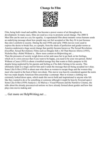 Change In Film
Film, being both visual and audible, has become a power source of art throughout its
development. In many cases, films are used as a way to promote social change. The 2000 X
Men film can be seen as a cry for equality. A supernatural film about mutants versus humans sends
an underlying message about how people may not feel accepted or like they fit in just because
they don t conform to society. During the mid 1950s and early 1960s movies were used to
express the desire to break free, as a people, from the ideals of perfection and gender norms as
America underwent a huge social change that quickly became known as The Sexual Revolution.
(Escoffier, Sexual Revolution). Films such as Douglas Sirk s All That Heaven Allows (1955),
Nicholas Ray s Rebel Without a... Show more content on Helpwriting.net ...
Then the pressures of society weigh down on her and cause her to go back on her feelings,
which on it s own conveys that if you want to be happy, you need to be your own person. Rebel
Without a Cause (1955) is about a troubled teenage boy that wants to find a purpose in life
despite being neglected by his parents and feeling as if he didn t belong in his society. This
ultimately leads to a tragic end for him and it sends the message that not being accepted isn t okay.
Some Like It Hot (1959) is about men who dress as women to escape thugs and the women they
meet who march to the beat of their own drum. This movie was heavily considered against the norm
but was made despite American film censorship s contempt. Men in women s clothing was
extremely looked down upon, which made this movie bold and inspirational to anyone who felt
like they wanted to do or be something or someone although it might be heavily frowned upon (
Some Like It Hot (1959) Analysis ). In Mulvey s Visual Pleasure and the Narrative Cinema, she
talks about the already preconceived notions we have already formed about gender and how that
plays into movie making and
... Get more on HelpWriting.net ...
 