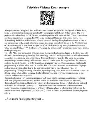Television Violence Essay example
Along the coast of Maryland, just inside the state lines of Virginia lies the Quantico Naval Base,
home to a fictional investigative team lead by the unpredictable Leroy Jethro Gibbs. The ever
popular television show, NCIS, focuses on solving crimes with naval victims. These crimes have
one thing in common: violence. In 2005, some workers at Quantico find a meat puzzle (C.
Schulenburg 9) hidden within barrels of toxic material. During this episode the viewer is able to
see a massacred body, sliced into many pieces, displayed on multiple tables in the NCIS morgue
(C. Schulenburg 9). A year later, an episode of NCIS aired showing an explosion of characters
while golfing (Update: T.V. Violencce). Violence did not originally appear on
... Show more content
on Helpwriting.net ...
Torr 64). After near exhaustion of the criminal theme, medical dramas began to dip their toes into
the pool of television programming. The seemingly chaotic kindling of crime on television sent the
content of programming into a regrettable downward spiral of quality. The same old violence
was no longer as entertaining, which caused networks to increase the magnitude of the violence
on their shows (J. Torr 66) in order to continue engaging viewers. This progression has brought
programming to where it lies now: in trouble. The effects and solutions to the violence displayed
on television are important due to the ever increasing viewer base of certain types of
programming. Through a sundry of studies, spanning many years, from several sources, comes the
debate on just what all this violence displayed for anyone and everyone to see is doing to the
viewers and how we can solve it.
Desensitization is a very insidious process which leads one to a greater acceptance of violence
with less sympathy for those who become victim to the violent acts (Television Violence).
Researchers Comstock and Paik believe there are four areas that decide if what is being watched
will affect the viewer (J. Osofsky 82). The first of these four and the one of the reasons that
society is starting to accept violence is efficacy. Efficacy relates to whether the violence on the
screen is rewarded or punished, (J. Osofsky 83). There is almost no punishment seen in programs
after a
... Get more on HelpWriting.net ...
 