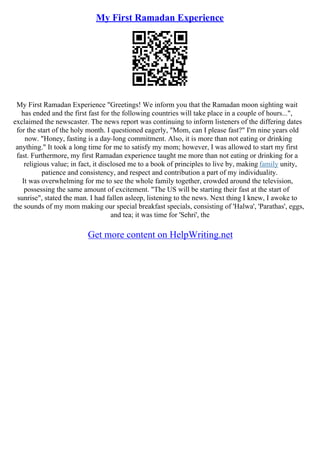My First Ramadan Experience
My First Ramadan Experience "Greetings! We inform you that the Ramadan moon sighting wait
has ended and the first fast for the following countries will take place in a couple of hours...",
exclaimed the newscaster. The news report was continuing to inform listeners of the differing dates
for the start of the holy month. I questioned eagerly, "Mom, can I please fast?" I'm nine years old
now. "Honey, fasting is a day–long commitment. Also, it is more than not eating or drinking
anything." It took a long time for me to satisfy my mom; however, I was allowed to start my first
fast. Furthermore, my first Ramadan experience taught me more than not eating or drinking for a
religious value; in fact, it disclosed me to a book of principles to live by, making family unity,
patience and consistency, and respect and contribution a part of my individuality.
It was overwhelming for me to see the whole family together, crowded around the television,
possessing the same amount of excitement. "The US will be starting their fast at the start of
sunrise", stated the man. I had fallen asleep, listening to the news. Next thing I knew, I awoke to
the sounds of my mom making our special breakfast specials, consisting of 'Halwa', 'Parathas', eggs,
and tea; it was time for 'Sehri', the
Get more content on HelpWriting.net
 
