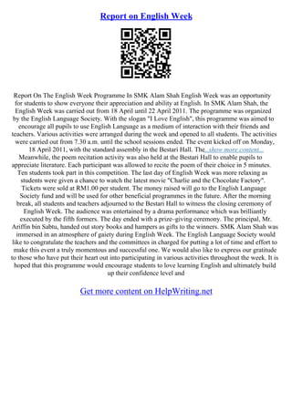 Report on English Week
Report On The English Week Programme In SMK Alam Shah English Week was an opportunity
for students to show everyone their appreciation and ability at English. In SMK Alam Shah, the
English Week was carried out from 18 April until 22 April 2011. The programme was organized
by the English Language Society. With the slogan "I Love English", this programme was aimed to
encourage all pupils to use English Language as a medium of interaction with their friends and
teachers. Various activities were arranged during the week and opened to all students. The activities
were carried out from 7.30 a.m. until the school sessions ended. The event kicked off on Monday,
18 April 2011, with the standard assembly in the Bestari Hall. The...show more content...
Meanwhile, the poem recitation activity was also held at the Bestari Hall to enable pupils to
appreciate literature. Each participant was allowed to recite the poem of their choice in 5 minutes.
Ten students took part in this competition. The last day of English Week was more relaxing as
students were given a chance to watch the latest movie "Charlie and the Chocolate Factory".
Tickets were sold at RM1.00 per student. The money raised will go to the English Language
Society fund and will be used for other beneficial programmes in the future. After the morning
break, all students and teachers adjourned to the Bestari Hall to witness the closing ceremony of
English Week. The audience was entertained by a drama performance which was brilliantly
executed by the fifth formers. The day ended with a prize–giving ceremony. The principal, Mr.
Ariffin bin Sabtu, handed out story books and hampers as gifts to the winners. SMK Alam Shah was
immersed in an atmosphere of gaiety during English Week. The English Language Society would
like to congratulate the teachers and the committees in charged for putting a lot of time and effort to
make this event a truly momentous and successful one. We would also like to express our gratitude
to those who have put their heart out into participating in various activities throughout the week. It is
hoped that this programme would encourage students to love learning English and ultimately build
up their confidence level and
Get more content on HelpWriting.net
 