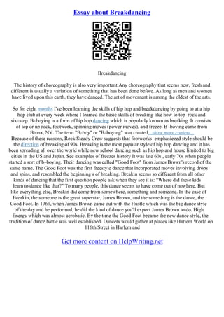 Essay about Breakdancing
Breakdancing
The history of choreography is also very important Any choreography that seems new, fresh and
different is usually a variation of something that has been done before. As long as men and women
have lived upon this earth, they have danced. The art of movement is among the oldest of the arts.
So for eight months I've been learning the skills of hip hop and breakdancing by going to at a hip
hop club at every week where I learned the basic skills of breaking like how to top–rock and
six–step. B–boying is a form of hip hop dancing which is popularly known as breaking. It consists
of top or up rock, footwork, spinning moves (power moves), and freeze. B–boying came from
Bronx, NY. The term "B–boy" or "B–boying" was created...show more content...
Because of these reasons, Rock Steady Crew suggests that footworks–emphasiezed style should be
the direction of breaking of 90s. Breaking is the most popular style of hip hop dancing and it has
been spreading all over the world while new school dancing such as hip hop and house limited to big
cities in the US and Japan. See examples of freezes history It was late 60s , early 70s when people
started a sort of b–boying. Their dancing was called "Good Foot" from James Brown's record of the
same name. The Good Foot was the first freestyle dance that incorporated moves involving drops
and spins, and resembled the beginning s of breaking. Breakin seems so different from all other
kinds of dancing that the first question people ask when they see it is: "Where did these kids
learn to dance like that?" To many people, this dance seems to have come out of nowhere. But
like everything else, Breakin did come from somewhere, something and someone. In the case of
Breakin, the someone is the great superstar, James Brown, and the something is the dance, the
Good Foot. In 1969, when James Brown came out with the Hustle which was the big dance style
of the day and he performed, he did the kind of dance you'd expect James Brown to do. High
Energy which was almost acrobatic. By the time the Good Foot became the new dance style, the
tradition of dance battle was well established. Dancers would gather at places like Harlem World on
116th Street in Harlem and
Get more content on HelpWriting.net
 