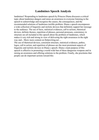 Landmines Speech Analysis
landmines? Responding to landmines speech by Princess Diana discusses a critical
topic about landmines dangers and raises an awareness to everyone listening to the
speech to acknowledge and recognize the causes, the consequences, and the
recommended solutions of landmines terrible problem. Diana s speech encompasses
a wide collection of linguistic and stylistic devices that definitely support her message
to the audience. The use of facts, statistical evidences, call to actions, rhetorical
devices, definite themes, repetition of phrases, personal pronouns, consistency in
structure are all included in this speech about the problem of landmines, which
makes it very rich and strong in view of delivering the right awareness in the right
way and... Show more content on Helpwriting.net ...
The use of rhetorical devices, consistent structure, statistical evidences, pathos,
logos, call to action, and repetition of phrases are the most prominent aspects of
linguistic and stylistic devices in Diana s speech. Diana s main purpose of this
speech is effective in promoting a world wide ban of these dangerous weapons and in
raising an awareness and offering solutions to the problem. Finally, she proclaims that
people can do important actions toward this
 