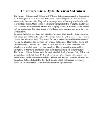 The Brothers Grimm, By Jacob Grimm And Grimm
The Brothers Grimm, Jacob Grimm and Wilhelm Grimm, encountered problems that
made them print these folk stories. After their books were printed, other problems
were created because of it. They had to exchange ideas with many people to be able
to write their books. Many forms of literature were explored to create the masterpiece
that Jacob and Wilhelm made. Stories like Sleeping Beauty, Cinderella, and Rapunzel
had horrendous storylines that would probably not make many people show them to
their children.
Jacob and Wilhelm were born and raised in Germany. Their family valued education
and were a part of the middle class. When their father died, they were forced to move
out and live with their aunts. The reason for this is so that the Brothers Grimm could
receive the education that they not only wanted but needed. Their mother would not
have been able to pay the cost of both of their educations. It took them four years
after living with their aunt to get into a college. They attended the same college,
University of Marburg, and that is when their ideas and love for literature grew.
The Brothers Grimm did not write the stories in their book, Grimm s Fairy Tales, but
collected and modified them. Both brothers became close friends with Achim von
Arnim which made them create the book, Kinder und HausmГ¤rchen (Children s and
Household Tales), dedicated to their best friend s infant, but was not necessarily
meant for the child to read. They were also inspired by chronicles,
 