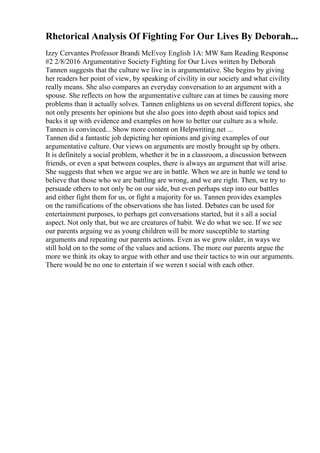 Rhetorical Analysis Of Fighting For Our Lives By Deborah...
Izzy Cervantes Professor Brandi McEvoy English 1A: MW 8am Reading Response
#2 2/8/2016 Argumentative Society Fighting for Our Lives written by Deborah
Tannen suggests that the culture we live in is argumentative. She begins by giving
her readers her point of view, by speaking of civility in our society and what civility
really means. She also compares an everyday conversation to an argument with a
spouse. She reflects on how the argumentative culture can at times be causing more
problems than it actually solves. Tannen enlightens us on several different topics, she
not only presents her opinions but she also goes into depth about said topics and
backs it up with evidence and examples on how to better our culture as a whole.
Tannen is convinced... Show more content on Helpwriting.net ...
Tannen did a fantastic job depicting her opinions and giving examples of our
argumentative culture. Our views on arguments are mostly brought up by others.
It is definitely a social problem, whether it be in a classroom, a discussion between
friends, or even a spat between couples, there is always an argument that will arise.
She suggests that when we argue we are in battle. When we are in battle we tend to
believe that those who we are battling are wrong, and we are right. Then, we try to
persuade others to not only be on our side, but even perhaps step into our battles
and either fight them for us, or fight a majority for us. Tannen provides examples
on the ramifications of the observations she has listed. Debates can be used for
entertainment purposes, to perhaps get conversations started, but it s all a social
aspect. Not only that, but we are creatures of habit. We do what we see. If we see
our parents arguing we as young children will be more susceptible to starting
arguments and repeating our parents actions. Even as we grow older, in ways we
still hold on to the some of the values and actions. The more our parents argue the
more we think its okay to argue with other and use their tactics to win our arguments.
There would be no one to entertain if we weren t social with each other.
 
