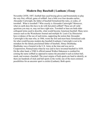 Modern Day Baseball ( Lanham ) Essay
November 24TH, 1887, football fans used boxing gloves and broomsticks to play
the very first, official, game of softball. Just a little over four decades earlier,
Alexander Cartwright, the father of baseball formalized the rules, or codes, of
townball . What is townball ? Who exactly is Alexander Cartwright? Moreover,
what on earth does this have to do with fast pitch softball? These are all valid
questions you may or, may not have right now. Townball or base are both older
colloquial terms used to describe, what would become American baseball. Many news
sources such as the Westchester Journal and multiple St. Louis City Directories
have evidence of the use of such terms, supporting the notion that Alexander
Cartwright is the man who, in 1846, wrote the first and most basic formalized code
for what would become modern day baseball (Lanham). Cartwright is not to be
mistaken for the falsely proclaimed father of baseball, Abney Doubleday.
Doubleday was a General in the U.S. Army at the time and was not in
Cooperstown, Pennsylvania when he was said to have invented baseball in 1839.
On the other hand, a YMCA official named Walker Hakanson is credited for
coining the name softball as opposed to names the preceded it such as kitten ball,
mush, and women s baseball. The exact origins of both sports are hard to identify, as
there are hundreds of stick and ball sports in the world, one of the most common
possibilities for an ancestor sport is cricket (Lanham). Both sports
 