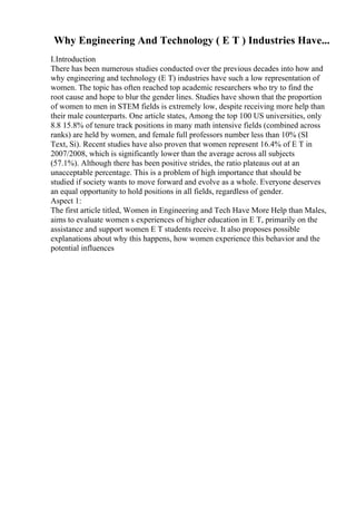Why Engineering And Technology ( E T ) Industries Have...
I.Introduction
There has been numerous studies conducted over the previous decades into how and
why engineering and technology (E T) industries have such a low representation of
women. The topic has often reached top academic researchers who try to find the
root cause and hope to blur the gender lines. Studies have shown that the proportion
of women to men in STEM fields is extremely low, despite receiving more help than
their male counterparts. One article states, Among the top 100 US universities, only
8.8 15.8% of tenure track positions in many math intensive fields (combined across
ranks) are held by women, and female full professors number less than 10% (SI
Text, Si). Recent studies have also proven that women represent 16.4% of E T in
2007/2008, which is significantly lower than the average across all subjects
(57.1%). Although there has been positive strides, the ratio plateaus out at an
unacceptable percentage. This is a problem of high importance that should be
studied if society wants to move forward and evolve as a whole. Everyone deserves
an equal opportunity to hold positions in all fields, regardless of gender.
Aspect 1:
The first article titled, Women in Engineering and Tech Have More Help than Males,
aims to evaluate women s experiences of higher education in E T, primarily on the
assistance and support women E T students receive. It also proposes possible
explanations about why this happens, how women experience this behavior and the
potential influences
 