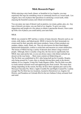 Mirk Research Paper
While enjoying a nice lunch, dinner, or breakfast in Los Angeles, you may
experience the urge for something sweet or commonly known as a sweet tooth . Los
Angeles, has a ton of places that specializes in satisfying a sweet tooth, while
enjoying the beautiful scenery and vibrant environment.
You can enjoy any type of dessert such as pastries, ice cream, gelato, pies, etc. Any
type of dessert you name, you can find in Los Angeles. To give you some
suggestions and insight on a few places to obtain a spectacular dessert, I have came
up with a list of places you could satisfy your taste buds.
MILK
MILK was created in 2007 and has a variety of many desserts. Desserts such as, ice
cream, milk shakes, and baked goods. MILK is known for their homemade ice
cream used for their specialty and classic products. Some of there products are
sundaes, shakes, malts, floats, etc. They are also known for their hand dipped
butterscotch drumsticks, cookies n cream bars and macaron ice cream sandwiches.
The luxury of MILK having a variety of desserts does attract a large crowd of
people. Although, there is usually a long line, the line moves significantly fast.
MILK stays open pretty late, so you can always enjoy a late dinner and pick up
dessert on the way home. ... Show more content on Helpwriting.net ...
The Pie Hole was established in 2011 after being built up for 6 months. Despite,
only being around for 5 years, they re already leaving there mark in the dessert
industry in Los Angeles. Using Fair Trade Organic coffee, The Pie Hole was able
to create natural seasonal sweet and appetizing pies from scratch. The menu does
change depending on the season, but they do have their signature pies such as the
Mexican Chocolate Pie, Mom s Apple Crumble Pie and Maple Custard Pie. Luckily
enough The Pie Hole has two locations, located in Downtown Los Angeles Art
District, and Pasadena on Colorado Blvd in the new Indiana Colony artisanal food
and retail
 