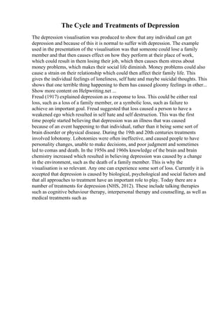 The Cycle and Treatments of Depression
The depression visualisation was produced to show that any individual can get
depression and because of this it is normal to suffer with depression. The example
used in the presentation of the visualisation was that someone could lose a family
member and that then causes effect on how they perform at their place of work,
which could result in them losing their job, which then causes them stress about
money problems, which makes their social life diminish. Money problems could also
cause a strain on their relationship which could then affect their family life. This
gives the individual feelings of loneliness, self hate and maybe suicidal thoughts. This
shows that one terrible thing happening to them has caused gloomy feelings in other...
Show more content on Helpwriting.net ...
Freud (1917) explained depression as a response to loss. This could be either real
loss, such as a loss of a family member, or a symbolic loss, such as failure to
achieve an important goal. Freud suggested that loss caused a person to have a
weakened ego which resulted in self hate and self destruction. This was the first
time people started believing that depression was an illness that was caused
because of an event happening to that individual, rather than it being some sort of
brain disorder or physical disease. During the 19th and 20th centuries treatments
involved lobotomy. Lobotomies were often ineffective, and caused people to have
personality changes, unable to make decisions, and poor judgment and sometimes
led to comas and death. In the 1950s and 1960s knowledge of the brain and brain
chemistry increased which resulted in believing depression was caused by a change
in the environment, such as the death of a family member. This is why the
visualisation is so relevant. Any one can experience some sort of loss. Currently it is
accepted that depression is caused by biological, psychological and social factors and
that all approaches to treatment have an important role to play. Today there are a
number of treatments for depression (NHS, 2012). These include talking therapies
such as cognitive behaviour therapy, interpersonal therapy and counselling, as well as
medical treatments such as
 