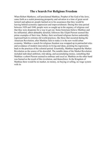 The s Search For Religious Freedom
When Robert Matthews, self proclaimed Matthias, Prophet of the God of the Jews,
came forth as a zealot promising prosperity and salvation in a time of great social
turmoil and upheaval, people latched on to his assurances that they would be
leaving behind economic oppression and impoverishment. During this time period
between 1820 and 1840, people were so caught up in the urgency of religious zeal
that they were desperate for a way to get out. Some historians believe Matthias and
his influential, albeit debatably derailed, followers like Elijah Pierson seemed like
prime examples of their time. Rather, their newfound religious faction undeniably
regressed back to extreme old world practices, like those that occurred during the
American Revolution, after Matthias fails to make it in the new world urban
economy. Matthias s search for religious freedom was wrapped up in patriarchal roles
and avoidance of modern innovations in living and ideas, pointing his regressions
back to the practices of the colonial period. Essentially, Matthias targeted the Market
Revolution as the source of his downfall. The notable ideas of the Market Revolution
included individual ambition, risk taking, and accumulating money, something that
Matthias s cohort Pierson seemed to embrace and excel at. Matthias on the other hand
was burned as the result of this revolution, and thenceforce, In the Kingdom of
Matthias there would be no market, no money, no buying or selling, no wage system
with its
 