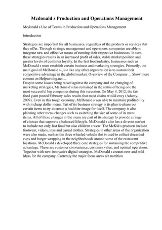 Mcdonald s Production and Operations Management
Mcdonald s Use of Teams in Production and Operations Management
Introduction
Strategies are important for all businesses, regardless of the products or services that
they offer. Through strategic management and operations, companies are able to
integrate new and effective means of running their respective businesses. In turn,
these strategies results in an increased profit of sales, stable market position and
greater levels of customer loyalty. In the fast food industry, businesses such as
McDonald s must establish certain business and marketing strategies. Primarily, the
main goal of McDonald s, just like any other organization is to sustain their
competitive advantage in the global market. Overview of the Company ... Show more
content on Helpwriting.net ...
Despite some issues being raised against the company and the changing of
marketing strategies, McDonald s has remained in the status of being one the
most successful big companies during this recession. On May 9, 2012, the fast
food giant posted February sales results that most chains would envy (Adamy,
2009). Even in this tough economy, McDonald s was able to maintain profitability
with it cheap dollar menu. Part of its business strategy is its plan to phase out
certain items to try to create a healthier image for itself. The company is also
planning other menu changes such as switching the size of some of its menu
items. All of these changes in the menu are part of its strategy to provide a range
of choices that supports a balanced lifestyle. McDonald s also has a diverse market
to include not only fast food but also children s wear. The McKid s products include
footwear, videos, toys and casual clothes. Strategies in other areas of the organization
were also made, such as the three wheeled vehicle that is used to collect discarded
cups and burger wrapping in the neighborhoods around some of the restaurant
locations. McDonald s developed three core strategies for sustaining the competitive
advantage. These are customer convenience, customer value, and optimal operations.
Together with new innovative digital strategies, McDonald s creates new and bold
ideas for the company. Currently the major focus areas are nutrition
 