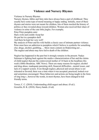 Violence and Nursery Rhymes
Violence in Nursery Rhymes
Nursery rhymes, fables and fairy tales have always been a part of childhood. They
usually have some type of moral meaning or happy ending. Initially, most of these
rhymes and stories were not meant for children, lots of them mocked the history of
politics or they revealed abuse toward children. Women also received their share of
violence in some of the cute little jingles. For example;
Peter Peter pumpkin eater
Had a wife and couldn t keep her
He put her in a pumpkin shell
And there he kept her very well!
My analysis of Peter and his wife builds a classic case of intimate partner violence.
Peter must have an addiction to pumpkins which I believe is symbolic for something
else; drugs, alcohol, gambling, ... Show more content on Helpwriting.net ...
The neglect and abuse may have led to death of the children.
Neglect has happened in the past but it strongly remains in the present. Nadya
Suleman is fighting back against the media s characterization of her and the claims
of child neglect that put the controversial mother of 14 back in the headlines this
week (Abbie Boudreau. ABC News). There are many reasons for neglect; alcohol
and drug abuse, inadequate parenting skill, financial difficulties , mental issues, and
lack of a support system. Even though neglect, physical and sexual abuse is not
tolerated or favored, there was a time when it was accepted, practiced, looked over
and sometimes encouraged. These behaviors and actions are being taught in the form
of sing long s , however the words, in most rhymes, have been changed to kid
friendly terms.
Tower, C. C. (2010). Understanding child negect and abuse. (8 ed.).
Gosselin, D. K. (2010). Heavy hands. (4 ed)
 