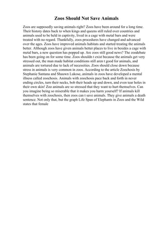 Zoos Should Not Save Animals
Zoos are supposedly saving animals right? Zoos have been around for a long time.
Their history dates back to when kings and queens still ruled over countries and
animals used to be held in captivity, lived in a cage with metal bars and were
treated with no regard. Thankfully, zoos procedures have changed and advanced
over the ages. Zoos have improved animals habitats and started treating the animals
better. Although zoos have given animals better places to live in besides a cage with
metal bars, a new question has popped up. Are zoos still good news? The zoodebate
has been going on for some time. Zoos shouldn t exist because the animals get very
stressed out, the man made habitat conditions still aren t good for animals, and
animals are tortured due to lack of necessities. Zoos should close down because
stress in animals is very common in zoos. According to the article Zoochosis by
Stephanie Santana and Shauwn Lukose, animals in zoos have developed a mental
illness called zoochosis. Animals with zoochosis pace back and forth in never
ending circles, turn their necks, bob their heads up and down, and even tear holes in
their own skin! Zoo animals are so stressed that they want to hurt themselves. Can
you imagine being so miserable that it makes you harm yourself? If animals kill
themselves with zoochosis, then zoos can t save animals. They give animals a death
sentence. Not only that, but the graph Life Span of Elephants in Zoos and the Wild
states that female
 