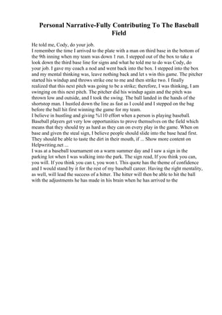Personal Narrative-Fully Contributing To The Baseball
Field
He told me, Cody, do your job.
I remember the time I arrived to the plate with a man on third base in the bottom of
the 9th inning when my team was down 1 run. I stepped out of the box to take a
look down the third base line for signs and what he told me to do was Cody, do
your job. I gave my coach a nod and went back into the box. I stepped into the box
and my mental thinking was, leave nothing back and let s win this game. The pitcher
started his windup and throws strike one to me and then strike two. I finally
realized that this next pitch was going to be a strike; therefore, I was thinking, I am
swinging on this next pitch. The pitcher did his windup again and the pitch was
thrown low and outside, and I took the swing. The ball landed in the hands of the
shortstop man. I hustled down the line as fast as I could and I stepped on the bag
before the ball hit first winning the game for my team.
I believe in hustling and giving %110 effort when a person is playing baseball.
Baseball players get very low opportunities to prove themselves on the field which
means that they should try as hard as they can on every play in the game. When on
base and given the steal sign, I believe people should slide into the base head first.
They should be able to taste the dirt in their mouth, if ... Show more content on
Helpwriting.net ...
I was at a baseball tournament on a warm summer day and I saw a sign in the
parking lot when I was walking into the park. The sign read, If you think you can,
you will. If you think you can t, you won t. This quote has the theme of confidence
and I would stand by it for the rest of my baseball career. Having the right mentality,
as well, will lead the success of a hitter. The hitter will then be able to hit the ball
with the adjustments he has made in his brain when he has arrived to the
 