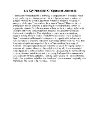 Six Key Principles Of Operation Anaconda
The mission command system is expressed as the placement of individuals within
a unit conducting operations with a specific set of procedures and principles in
place to optimize the use of its equipment. What does it mean to recognize or
comprehend the art of Command and the science of Control? There are six key
principles of mission command in developing a cohesive team that support all
aspects of a mission. The following essay will discuss these principles and examine
examples of how the famous Operation Anaconda both endured victories and
inadequacies. Introduction What might have been the setback we previously
faced in making decisive, clear or sound effective decisions? Was it a defect in
how Commanders and Leaders led units or troops, or perhaps the philosophy in
which we chose to command and control every aspect of the battlefield? What does
it mean to recognize or comprehend the art of Command and the science of
Control? The six principles of mission command are key in developing a cohesive
team that will support all aspects of the mission. Asking why is now encouraged
when it pertains to certain situations or missions. Understanding the purpose of why
a course of action or desired outcome is necessary, leads to mission success and a
cohesive unit with thinking leaders. Thinking clearly usually isn t an issue for most
leaders, but position an individual in a situation of extreme stress or complexity, then
there might be a reason to be concerned. Through
 