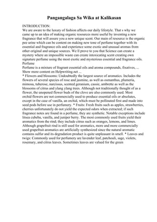 Pangangalaga Sa Wika at Kalikasan
INTRODUCTION:
We are aware to the luxury of fashion affects our daily lifestyle. That s why we
came up to an idea of making organic resources more useful by inventing a new
fragrance that will assure you a new unique scent. Our main of resource is the organic
pee urine which can be content on making new tone of perfume together with its
essential and fragrance oils and experience some exotic and unusual aromas from
other original and unique sources. We ll prove to you that Science can create a
mystery where an impossible waste can create intoxicating scent creating own
signature perfume using the most exotic and mysterious essential and fragrance oils.
Perfume
Perfume is a mixture of fragrant essential oils and aroma compounds, fixatives, ...
Show more content on Helpwriting.net ...
* Flowers and blossoms: Undoubtedly the largest source of aromatics. Includes the
flowers of several species of rose and jasmine, as well as osmanthus, plumeria,
mimosa, tuberose, narcissus, scented geranium, cassie, ambrette as well as the
blossoms of citrus and ylang ylang trees. Although not traditionally thought of as a
flower, the unopened flower buds of the clove are also commonly used. Most
orchid flowers are not commercially used to produce essential oils or absolutes,
except in the case of vanilla, an orchid, which must be pollinated first and made into
seed pods before use in perfumery. * Fruits: Fresh fruits such as apples, strawberries,
cherries unfortunately do not yield the expected odors when extracted; if such
fragrance notes are found in a perfume, they are synthetic. Notable exceptions include
litsea cubeba, vanilla, and juniper berry. The most commonly used fruits yield their
aromatics from the rind; they include citrus such as oranges, lemons, and limes.
Although grapefruit rind is still used for aromatics, more and more commercially
used grapefruit aromatics are artificially synthesized since the natural aromatic
contains sulfur and its degradation product is quite unpleasant in smell. * Leaves and
twigs: Commonly used for perfumery are lavender leaf, patchouli, sage, violets,
rosemary, and citrus leaves. Sometimes leaves are valued for the green
 