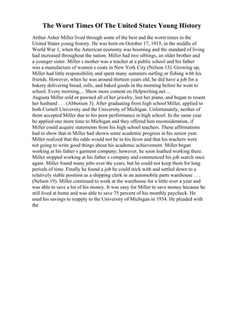 The Worst Times Of The United States Young History
Arthur Asher Miller lived through some of the best and the worst times in the
United States young history. He was born on October 17, 1915, in the middle of
World War 1, when the American economy was booming and the standard of living
had increased throughout the nation. Miller had two siblings, an older brother and
a younger sister. Miller s mother was a teacher at a public school and his father
was a manufacture of women s coats in New York City (Nelson 13). Growing up,
Miller had little responsibility and spent many summers surfing or fishing with his
friends. However, when he was around thirteen years old, he did have a job for a
bakery delivering bread, rolls, and baked goods in the morning before he went to
school. Every morning,... Show more content on Helpwriting.net ...
Augusta Miller sold or pawned all of her jewelry, lost her piano, and began to resent
her husband . . . (Abbotson 3). After graduating from high school Miller, applied to
both Cornell University and the University of Michigan. Unfortunately, neither of
them accepted Miller due to his poor performance in high school. In the same year
he applied one more time to Michigan and they offered him reconsideration, if
Miller could acquire statements from his high school teachers. These affirmations
had to show that in Miller had shown some academic progress in his senior year.
Miller realized that the odds would not be in his favor and that his teachers were
not going to write good things about his academic achievement. Miller began
working at his father s garment company; however, he soon loathed working there.
Miller stopped working at his father s company and commenced his job search once
again. Miller found many jobs over the years, but he could not keep them for long
periods of time. Finally he found a job he could stick with and settled down to a
relatively stable position as a shipping clerk in an automobile parts warehouse . . .
(Nelson 19). Miller continued to work at the warehouse for a little over a year and
was able to save a lot of his money. It was easy for Miller to save money because he
still lived at home and was able to save 75 percent of his monthly paycheck. He
used his savings to reapply to the University of Michigan in 1934. He pleaded with
the
 