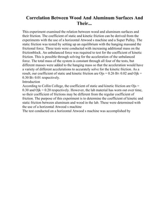 Correlation Between Wood And Aluminum Surfaces And
Their...
This experiment examined the relation between wood and aluminum surfaces and
their friction. The coefficient of static and kinetic friction can be derived from the
experiments with the use of a horizontal Atwood s machine and a Super Pulley. The
static friction was tested by setting up an equilibrium with the hanging massand the
frictional force. Three tests were conducted with increasing additional mass on the
frictionblock. An unbalanced force was required to test for the coefficient of kinetic
friction. This is possible through solving for the acceleration of the unbalanced
force. The total mass of the system is constant through all four of the tests, but
different masses were added to the hanging mass so that the acceleration would have
a variety of different accelerations to accurately solve for the kinetic friction. As a
result, our coefficient of static and kinetic friction are Ојs = 0.26 В± 0.02 and Ојk =
0.30 В± 0.01 respectively.
Introduction
According to Collin College, the coefficient of static and kinetic friction are Ојs =
0.30 and Ојk = 0.20 respectively. However, the lab material has worn out over time,
so their coefficient of frictions may be different from the regular coefficient of
friction. The purpose of this experiment is to determine the coefficient of kinetic and
static friction between aluminum and wood in the lab. These were determined with
the use of a horizontal Atwood s machine
The test conducted on a horizontal Atwood s machine was accomplished by
 