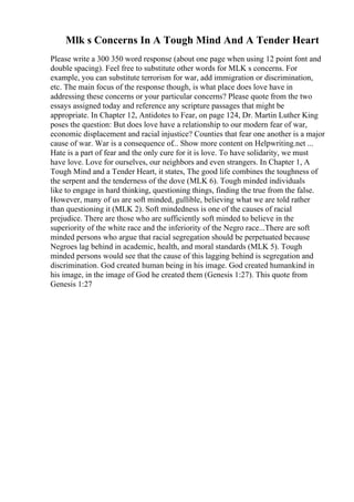 Mlk s Concerns In A Tough Mind And A Tender Heart
Please write a 300 350 word response (about one page when using 12 point font and
double spacing). Feel free to substitute other words for MLK s concerns. For
example, you can substitute terrorism for war, add immigration or discrimination,
etc. The main focus of the response though, is what place does love have in
addressing these concerns or your particular concerns? Please quote from the two
essays assigned today and reference any scripture passages that might be
appropriate. In Chapter 12, Antidotes to Fear, on page 124, Dr. Martin Luther King
poses the question: But does love have a relationship to our modern fear of war,
economic displacement and racial injustice? Counties that fear one another is a major
cause of war. War is a consequence of... Show more content on Helpwriting.net ...
Hate is a part of fear and the only cure for it is love. To have solidarity, we must
have love. Love for ourselves, our neighbors and even strangers. In Chapter 1, A
Tough Mind and a Tender Heart, it states, The good life combines the toughness of
the serpent and the tenderness of the dove (MLK 6). Tough minded individuals
like to engage in hard thinking, questioning things, finding the true from the false.
However, many of us are soft minded, gullible, believing what we are told rather
than questioning it (MLK 2). Soft mindedness is one of the causes of racial
prejudice. There are those who are sufficiently soft minded to believe in the
superiority of the white race and the inferiority of the Negro race...There are soft
minded persons who argue that racial segregation should be perpetuated because
Negroes lag behind in academic, health, and moral standards (MLK 5). Tough
minded persons would see that the cause of this lagging behind is segregation and
discrimination. God created human being in his image. God created humankind in
his image, in the image of God he created them (Genesis 1:27). This quote from
Genesis 1:27
 